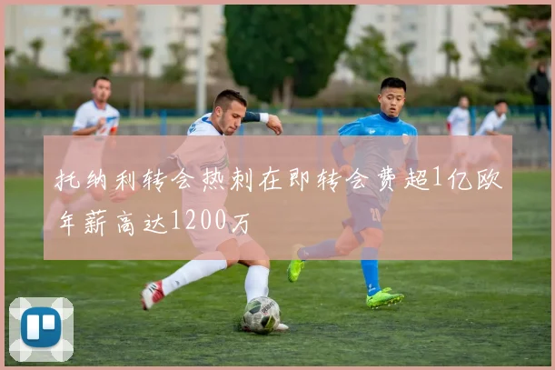 托纳利转会热刺在即转会费超1亿欧年薪高达1200万
