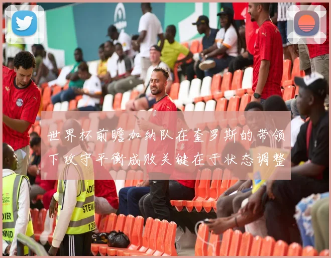 世界杯前瞻加纳队在奎罗斯的带领下攻守平衡成败关键在于状态调整