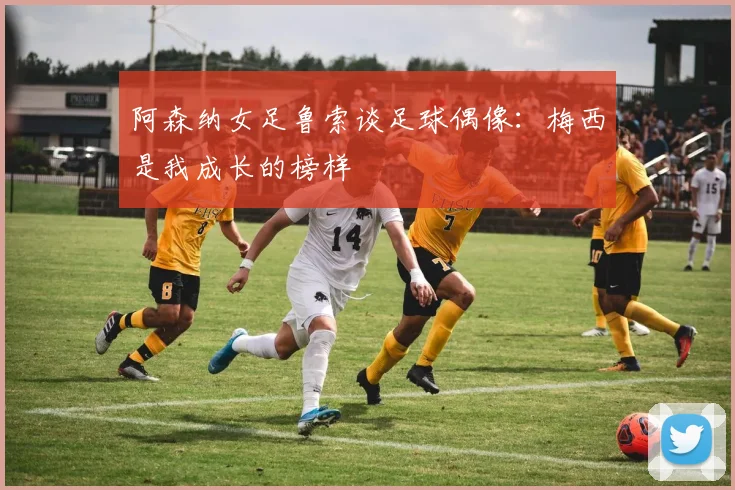 阿森纳女足鲁索谈足球偶像：梅西是我成长的榜样