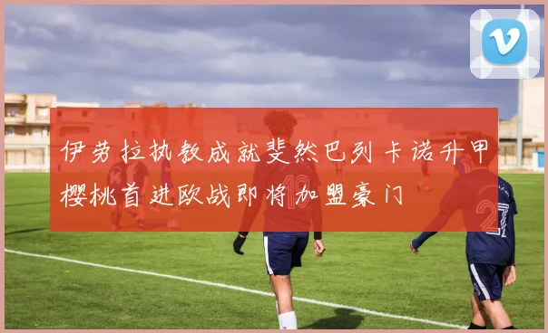伊劳拉执教成就斐然巴列卡诺升甲樱桃首进欧战即将加盟豪门