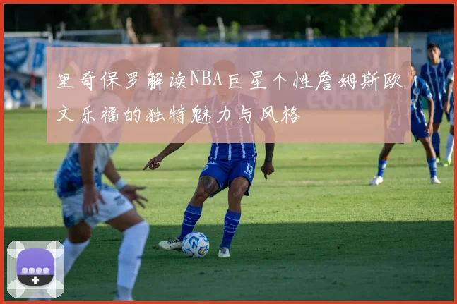 里奇保罗解读NBA巨星个性詹姆斯欧文乐福的独特魅力与风格