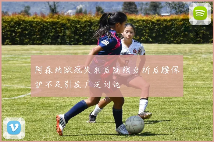 阿森纳欧冠失利后防线分析后腰保护不足引发广泛讨论