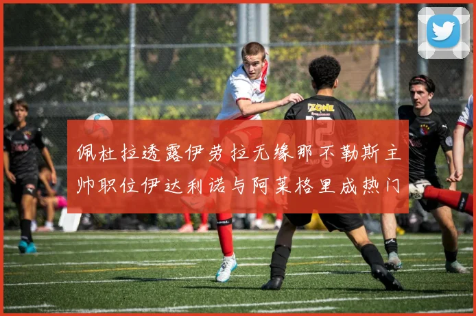 佩杜拉透露伊劳拉无缘那不勒斯主帅职位伊达利诺与阿莱格里成热门候选人