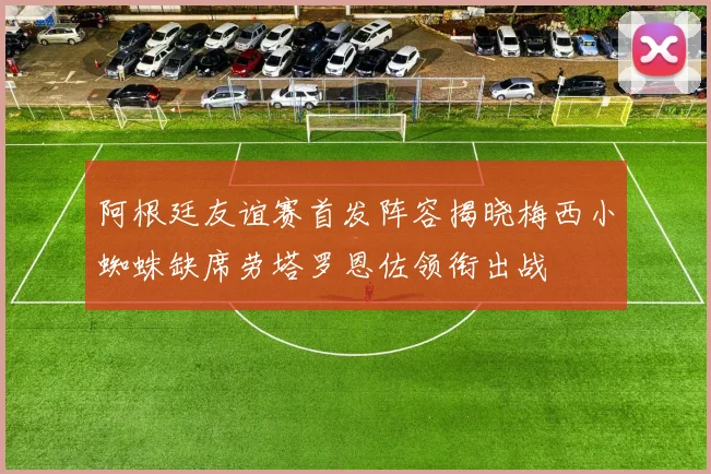 阿根廷友谊赛首发阵容揭晓梅西小蜘蛛缺席劳塔罗恩佐领衔出战