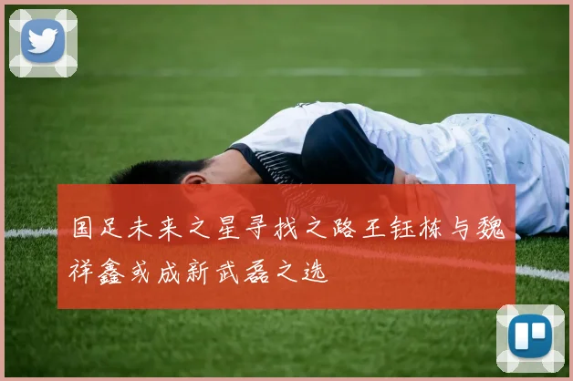 国足未来之星寻找之路王钰栋与魏祥鑫或成新武磊之选