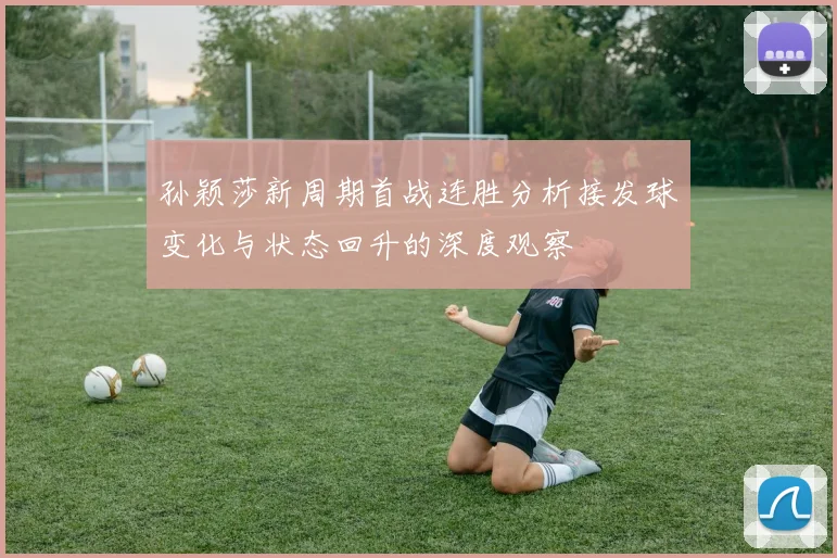 孙颖莎新周期首战连胜分析接发球变化与状态回升的深度观察