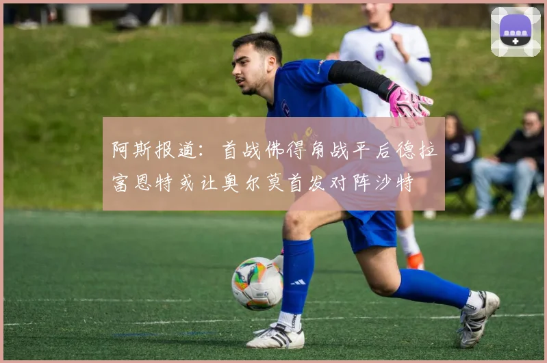 阿斯报道：首战佛得角战平后德拉富恩特或让奥尔莫首发对阵沙特