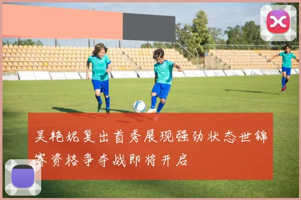 吴艳妮复出首秀展现强劲状态世锦赛资格争夺战即将开启