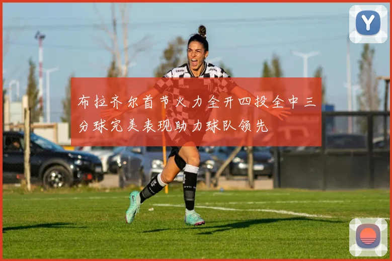 布拉齐尔首节火力全开四投全中三分球完美表现助力球队领先