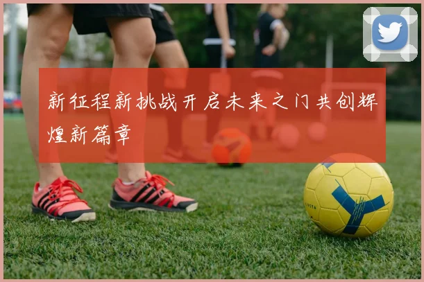 新征程新挑战开启未来之门共创辉煌新篇章