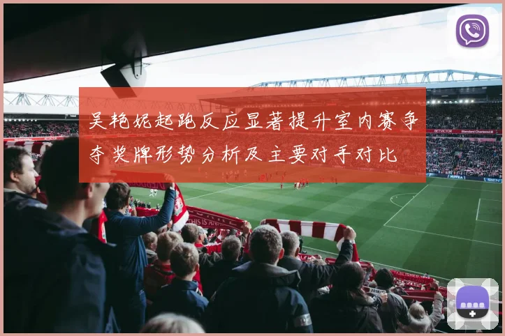 吴艳妮起跑反应显著提升室内赛争夺奖牌形势分析及主要对手对比