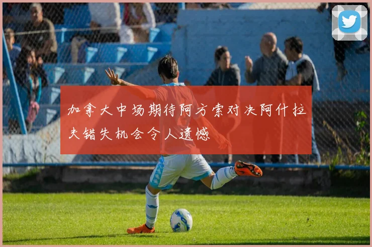加拿大中场期待阿方索对决阿什拉夫错失机会令人遗憾