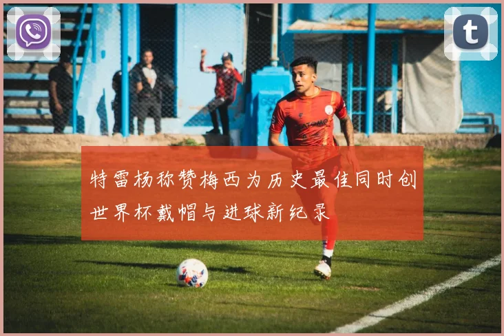 特雷杨称赞梅西为历史最佳同时创世界杯戴帽与进球新纪录