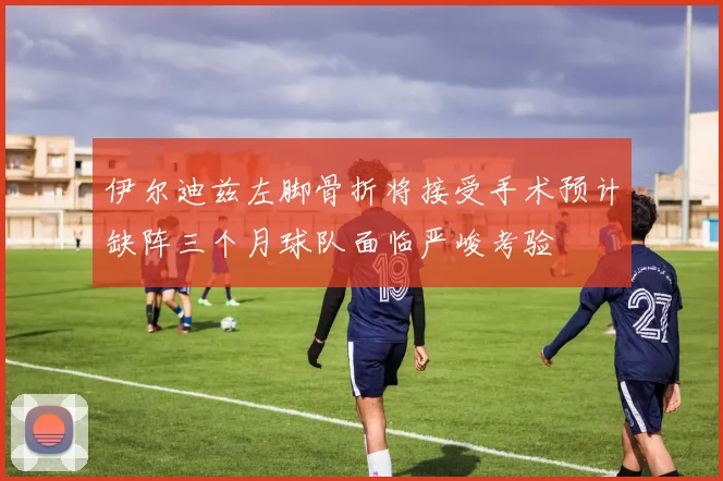 伊尔迪兹左脚骨折将接受手术预计缺阵三个月球队面临严峻考验