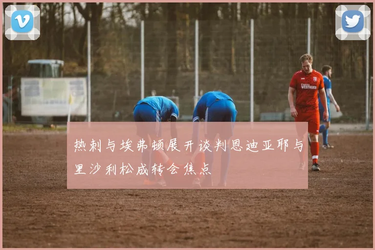 热刺与埃弗顿展开谈判恩迪亚耶与里沙利松成转会焦点