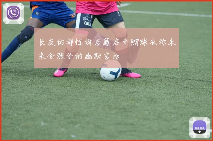 长友佑都惊讶后藤启介赠球衣称未来会涨价的幽默言论