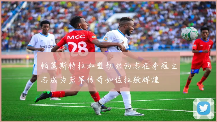 帕莱斯特拉加盟切尔西志在夺冠立志成为蓝军传奇如佐拉般辉煌