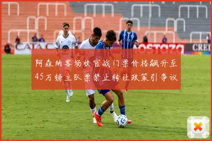 阿森纳客场收官战门票价格飙升至45万镑主队票禁止转让政策引争议