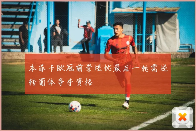 本菲卡欧冠前景堪忧最后一轮需逆转葡体争夺资格