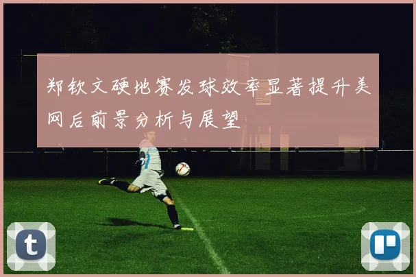 郑钦文硬地赛发球效率显著提升美网后前景分析与展望