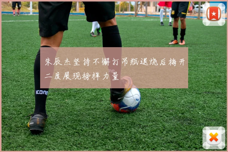 朱辰杰坚持不懈打吊瓶退烧后梅开二度展现榜样力量