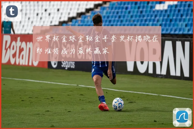 世界杯金球金靴金手套奖杯揭晓在即谁将成为最终赢家
