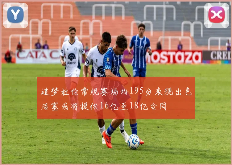 追梦杜伦常规赛场均195分表现出色活塞或将提供16亿至18亿合同