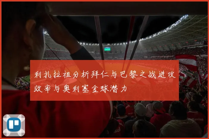 利扎拉祖分析拜仁与巴黎之战进攻效率与奥利塞金球潜力
