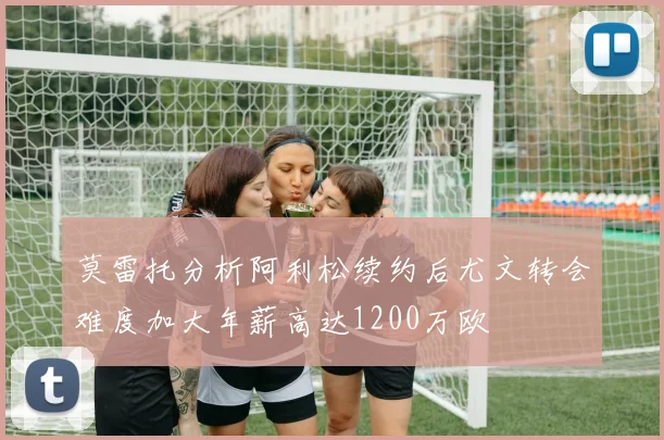 莫雷托分析阿利松续约后尤文转会难度加大年薪高达1200万欧