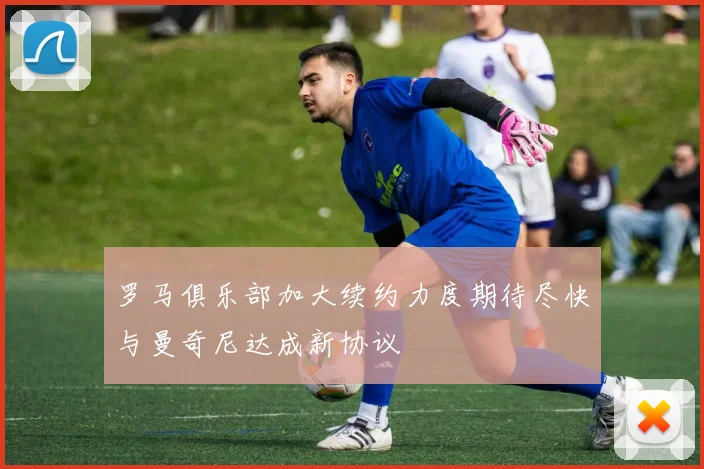罗马俱乐部加大续约力度期待尽快与曼奇尼达成新协议
