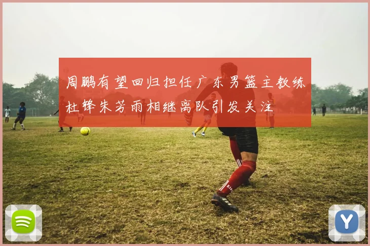 周鹏有望回归担任广东男篮主教练杜锋朱芳雨相继离队引发关注