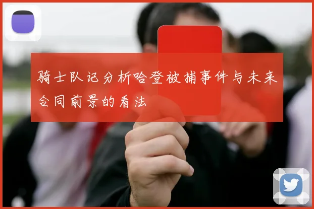 骑士队记分析哈登被捕事件与未来合同前景的看法