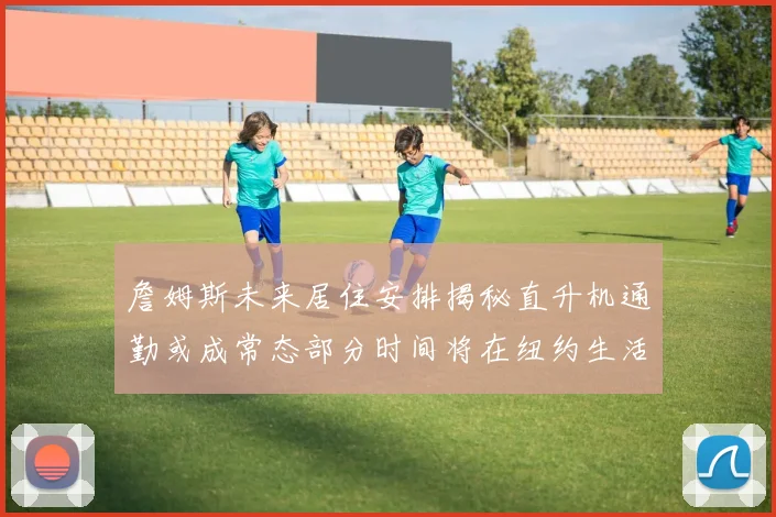 詹姆斯未来居住安排揭秘直升机通勤或成常态部分时间将在纽约生活