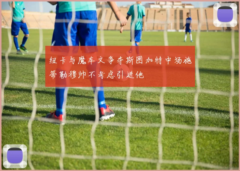 纽卡与魔车文争夺斯图加特中场施蒂勒穆帅不考虑引进他
