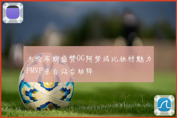 杰伦布朗盛赞OG阿努诺比独特魅力FMVP亲自站台助阵