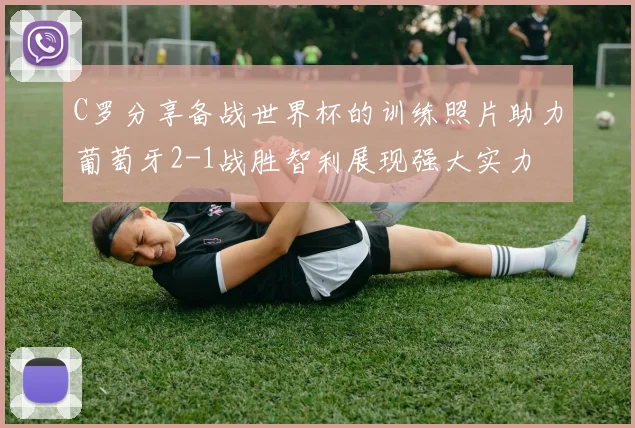 C罗分享备战世界杯的训练照片助力葡萄牙2-1战胜智利展现强大实力