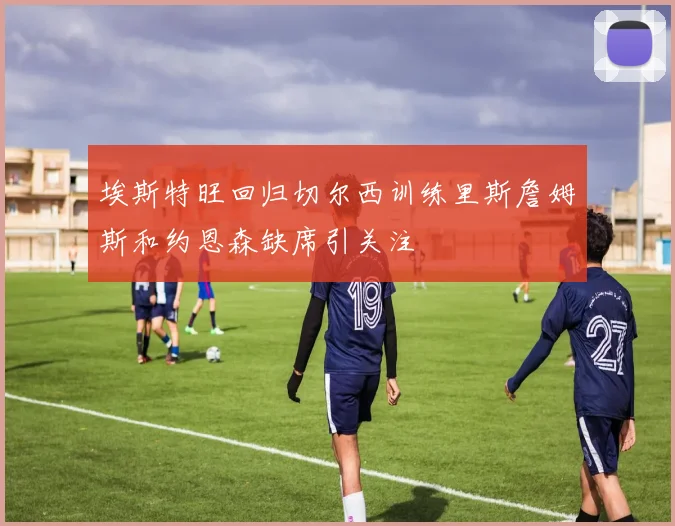 埃斯特旺回归切尔西训练里斯詹姆斯和约恩森缺席引关注
