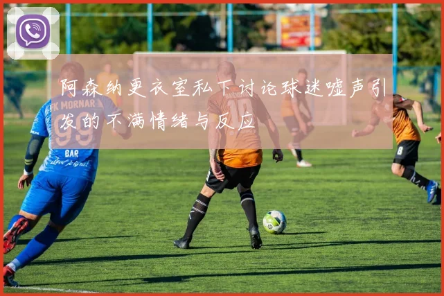 阿森纳更衣室私下讨论球迷嘘声引发的不满情绪与反应