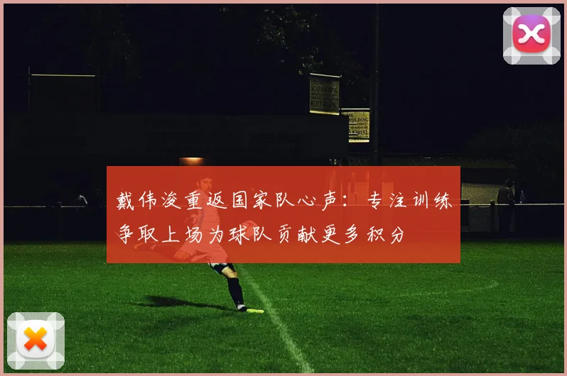 戴伟浚重返国家队心声：专注训练争取上场为球队贡献更多积分